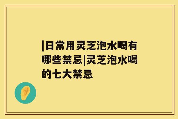 |日常用灵芝泡水喝有哪些禁忌|灵芝泡水喝的七大禁忌
