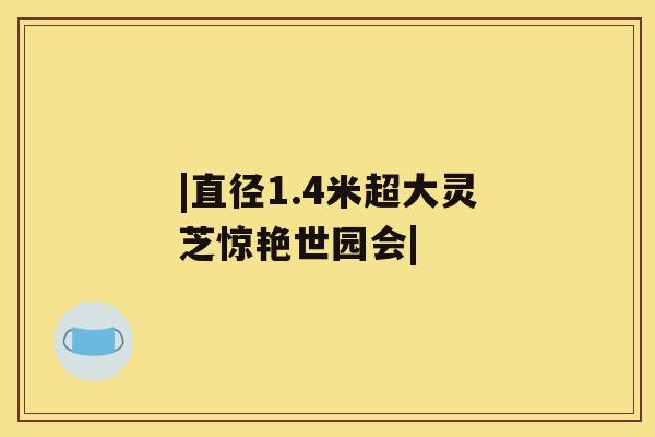 |直径1.4米超大灵芝惊艳世园会|