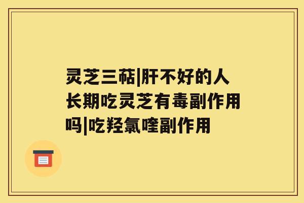 灵芝三萜|肝不好的人长期吃灵芝有毒副作用吗|吃羟氯喹副作用 灵芝三萜|肝不好的人长期吃灵芝有毒副作用吗|吃羟氯喹副作用