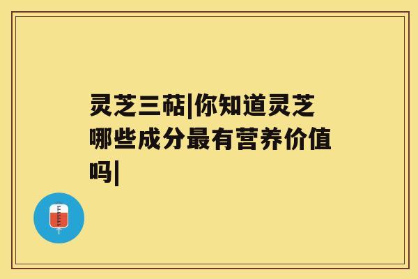 灵芝三萜|你知道灵芝哪些成分有营养价值吗|