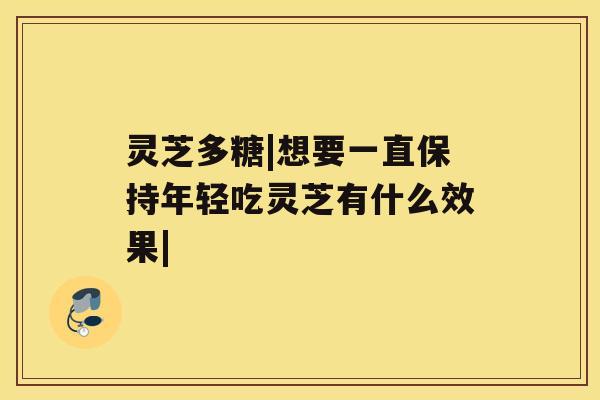 灵芝多糖|想要一直保持年轻吃灵芝有什么效果| 灵芝多糖|想要一直保持年轻吃灵芝有什么效果|