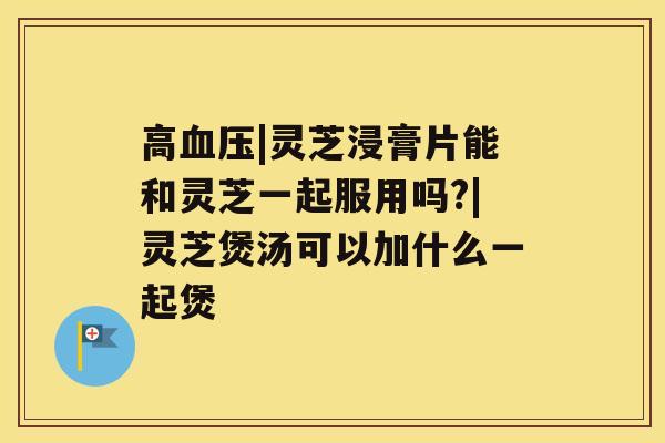 高|灵芝浸膏片能和灵芝一起服用吗?|灵芝煲汤可以加什么一起煲