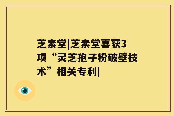 芝素堂|芝素堂喜获3项“灵芝孢子粉破壁技术”相关专利|