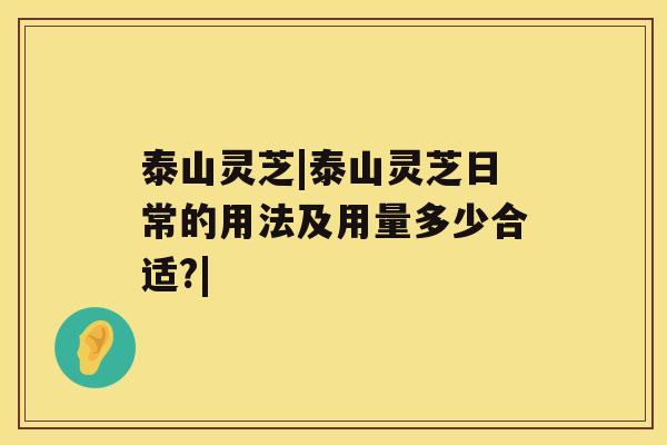 泰山灵芝|泰山灵芝日常的用法及用量多少合适?|