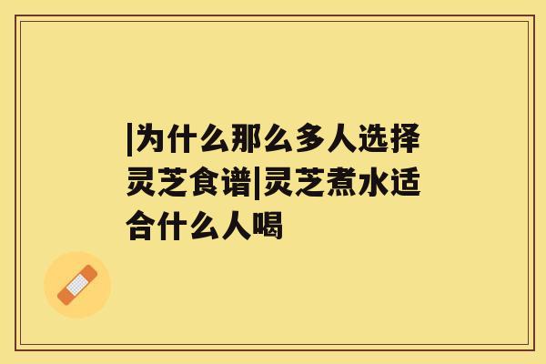 |为什么那么多人选择灵芝食谱|灵芝煮水适合什么人喝