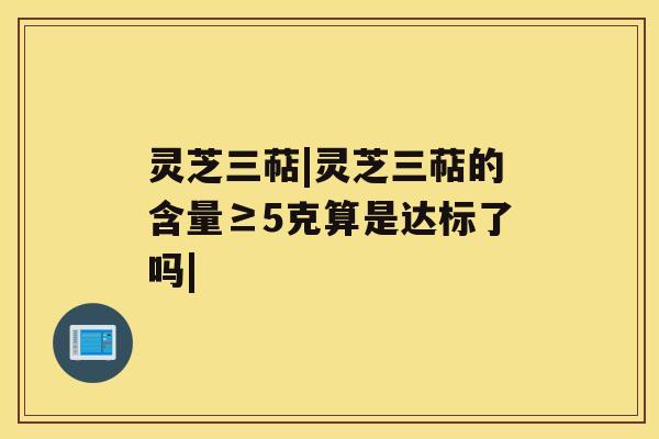 灵芝三萜|灵芝三萜的含量≥5克算是达标了吗| 灵芝三萜|灵芝三萜的含量≥5克算是达标了吗|
