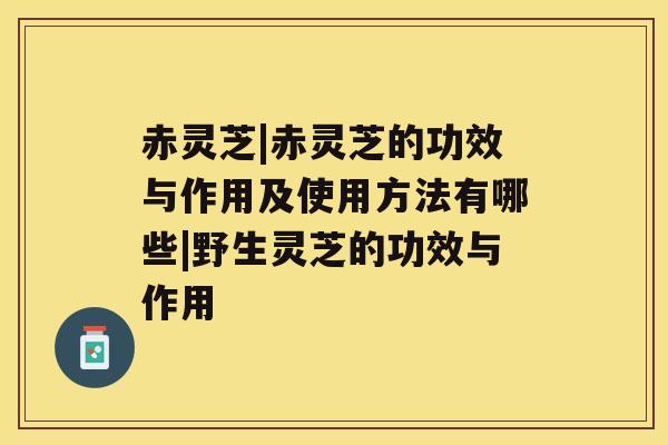 赤灵芝|赤灵芝的功效与作用及使用方法有哪些|野生灵芝的功效与作用