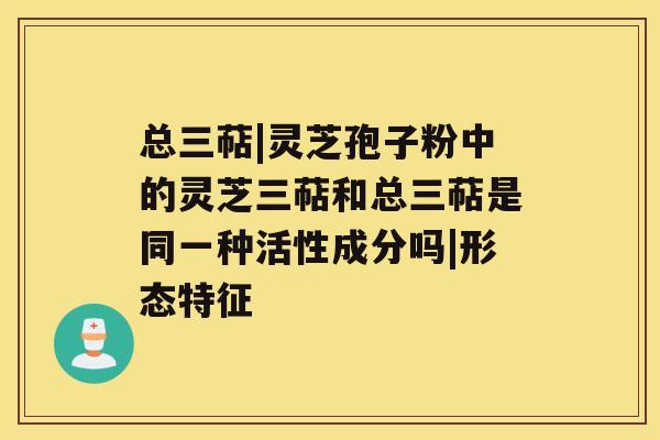 总三萜|灵芝孢子粉中的灵芝三萜和总三萜是同一种活性成分吗|形态特征 总三萜|灵芝孢子粉中的灵芝三萜和总三萜是同一种活性成分吗|形态特征