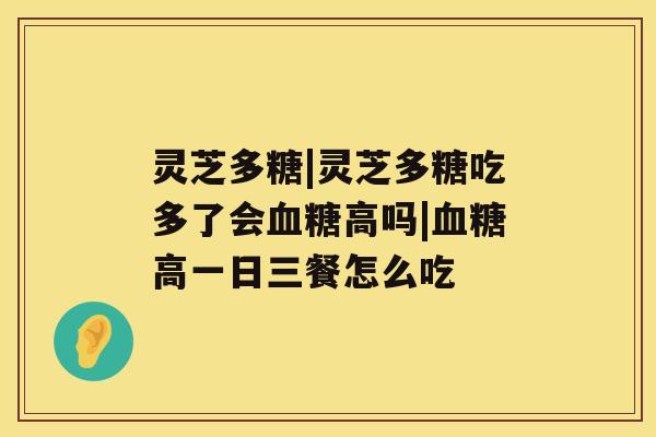 灵芝多糖|灵芝多糖吃多了会血糖高吗|血糖高一日三餐怎么吃 灵芝多糖|灵芝多糖吃多了会血糖高吗|血糖高一日三餐怎么吃