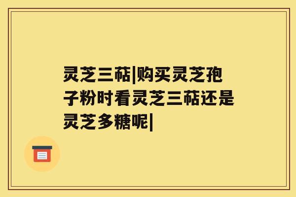 灵芝三萜|购买灵芝孢子粉时看灵芝三萜还是灵芝多糖呢| 灵芝三萜|购买灵芝孢子粉时看灵芝三萜还是灵芝多糖呢|
