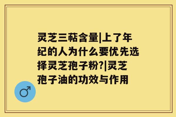 灵芝三萜含量|上了年纪的人为什么要优先选择灵芝孢子粉?|灵芝孢子油的功效与作用