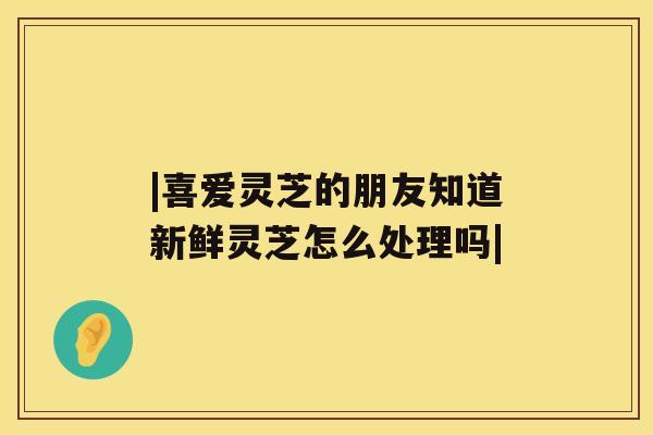 |喜爱灵芝的朋友知道新鲜灵芝怎么处理吗|