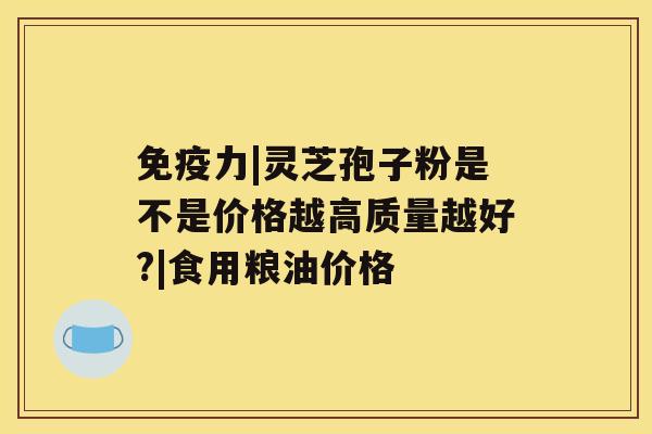 免疫力|灵芝孢子粉是不是价格越高质量越好?|食用粮油价格