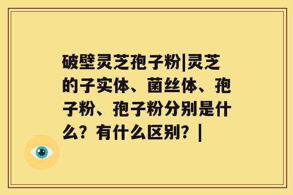 破壁灵芝孢子粉|灵芝的子实体、菌丝体、孢子粉、孢子粉分别是什么？有什么区别？|