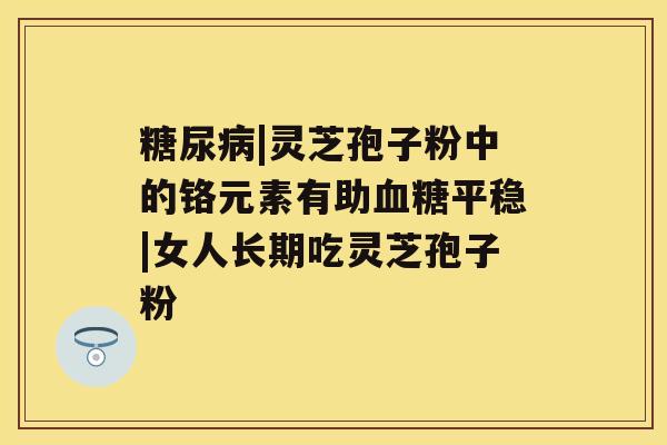 |灵芝孢子粉中的铬元素有助平稳|女人长期吃灵芝孢子粉