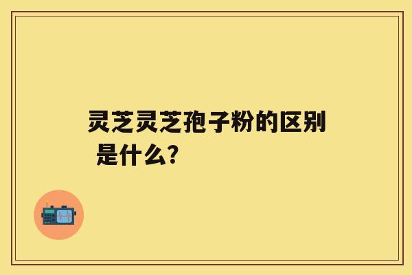 灵芝灵芝孢子粉的区别 是什么？