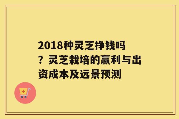 2018种灵芝挣钱吗？灵芝栽培的赢利与出资成本及远景预测