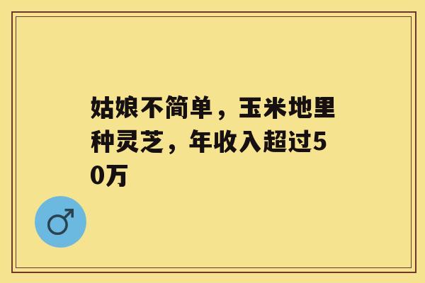姑娘不简单,玉米地里种灵芝,年收入超过50万 姑娘不简单,玉米地里种灵芝,年收入超过50万