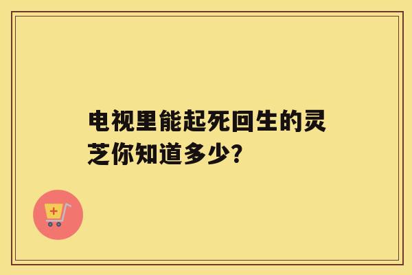 电视里能起死回生的灵芝你知道多少？
