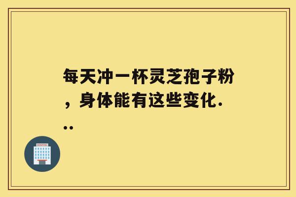 每天冲一杯灵芝孢子粉，身体能有这些变化...