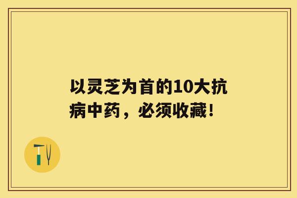 以灵芝为首的10大抗，必须收藏！