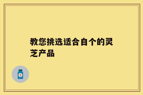 教您挑选适合自个的灵芝产品 教您挑选适合自个的灵芝产品