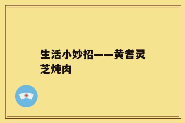 生活小妙招——黄耆灵芝炖肉