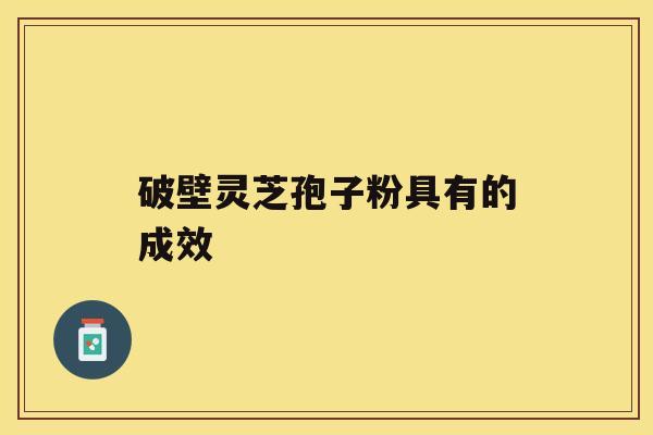 破壁灵芝孢子粉具有的成效 破壁灵芝孢子粉具有的成效