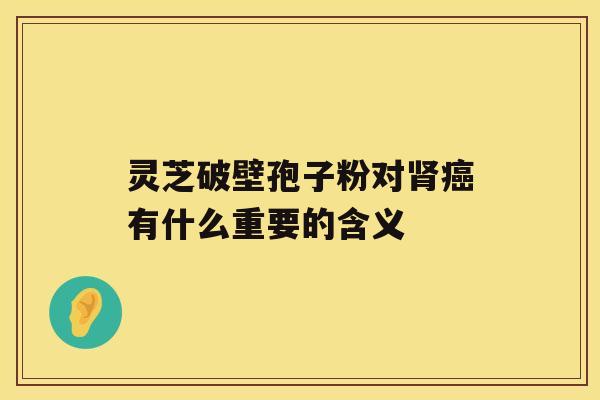 灵芝破壁孢子粉对肾癌有什么重要的含义 灵芝破壁孢子粉对肾癌有什么重要的含义