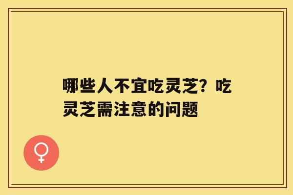 哪些人不宜吃灵芝？吃灵芝需注意的问题