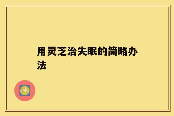 用灵芝治失眠的简略办法 用灵芝治失眠的简略办法