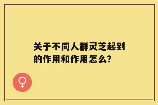 关于不同人群灵芝起到的作用和作用怎么？