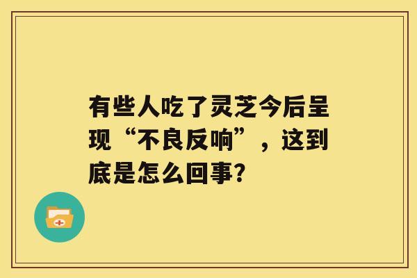 有些人吃了灵芝今后呈现“不良反响”，这到底是怎么回事？