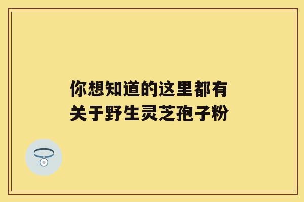 你想知道的这里都有 关于野生灵芝孢子粉