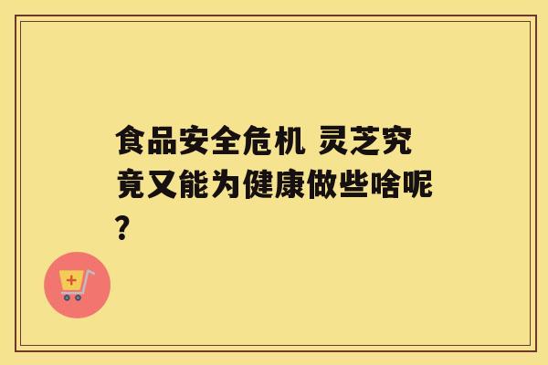 食品安全危机 灵芝究竟又能为健康做些啥呢？