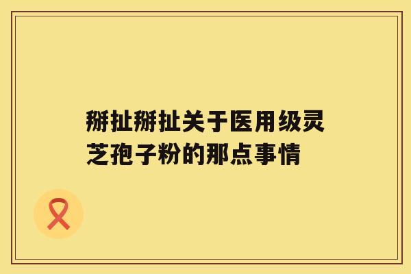 掰扯掰扯关于医用级灵芝孢子粉的那点事情