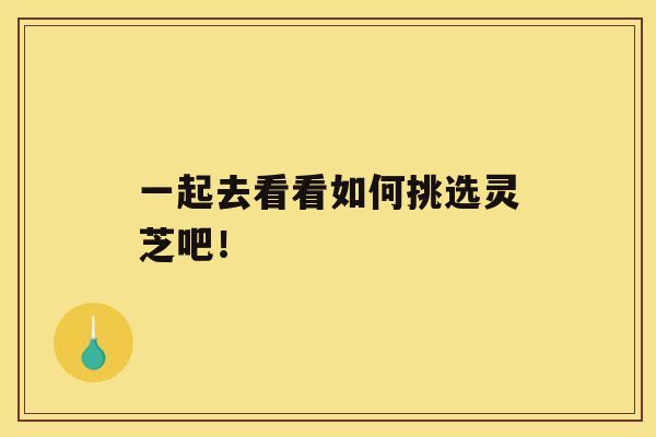 一起去看看如何挑选灵芝吧！