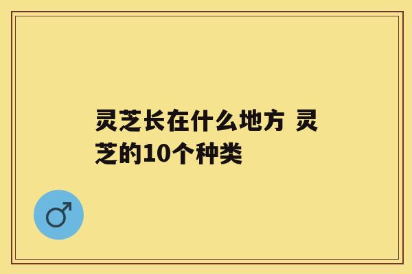 灵芝长在什么地方 灵芝的10个种类 