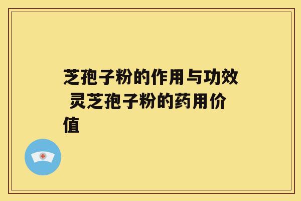 芝孢子粉的作用与功效 灵芝孢子粉的药用价值 芝孢子粉的作用与功效 灵芝孢子粉的药用价值