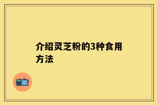 介绍灵芝粉的3种食用方法 介绍灵芝粉的3种食用方法