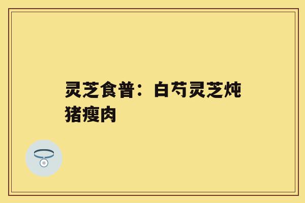 灵芝食普：白芍灵芝炖猪瘦肉