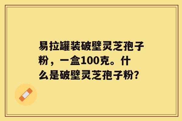 易拉罐装破壁灵芝孢子粉，一盒100克。什么是破壁灵芝孢子粉？