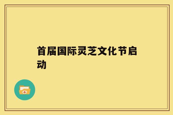 首届国际灵芝文化节启动 首届国际灵芝文化节启动