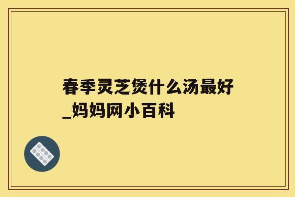春季灵芝煲什么汤好_妈妈网小百科