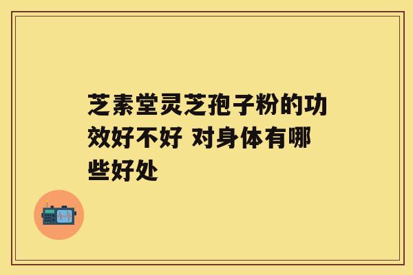 芝素堂灵芝孢子粉的功效好不好 对身体有哪些好处