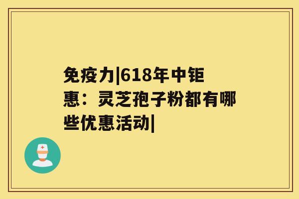 免疫力|618年中钜惠：灵芝孢子粉都有哪些优惠活动|