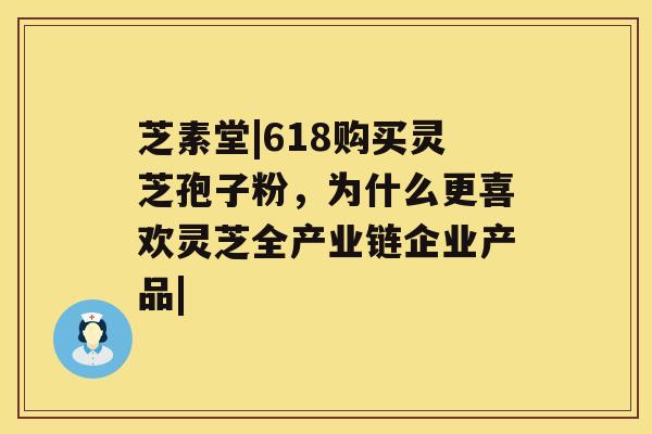 芝素堂|618购买灵芝孢子粉，为什么更喜欢灵芝全产业链企业产品|