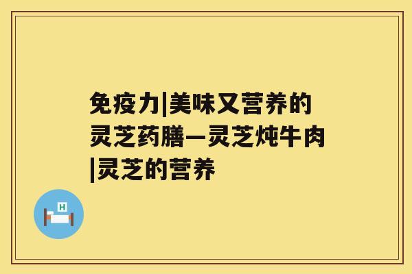 免疫力|美味又营养的灵芝药膳—灵芝炖牛肉|灵芝的营养