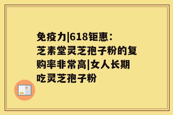 免疫力|618钜惠：芝素堂灵芝孢子粉的复购率非常高|女人长期吃灵芝孢子粉