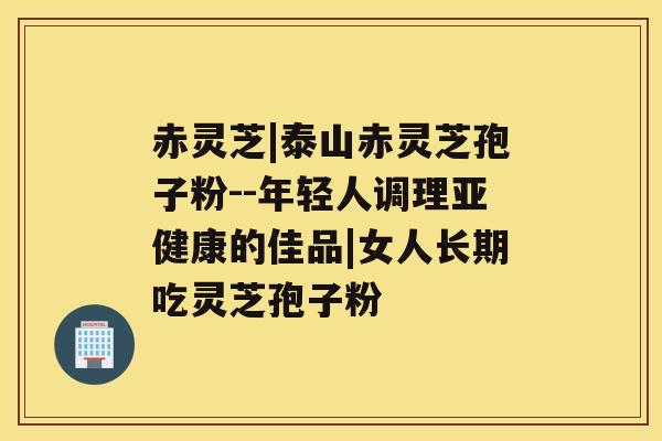 赤灵芝|泰山赤灵芝孢子粉--年轻人调理的佳品|女人长期吃灵芝孢子粉